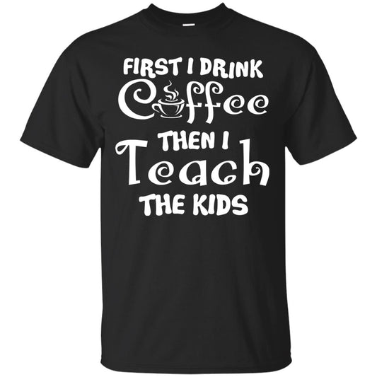 First I Drink Coffee Then I Teach The Kids Funny Coffee Gift Shirt For Teacher Black