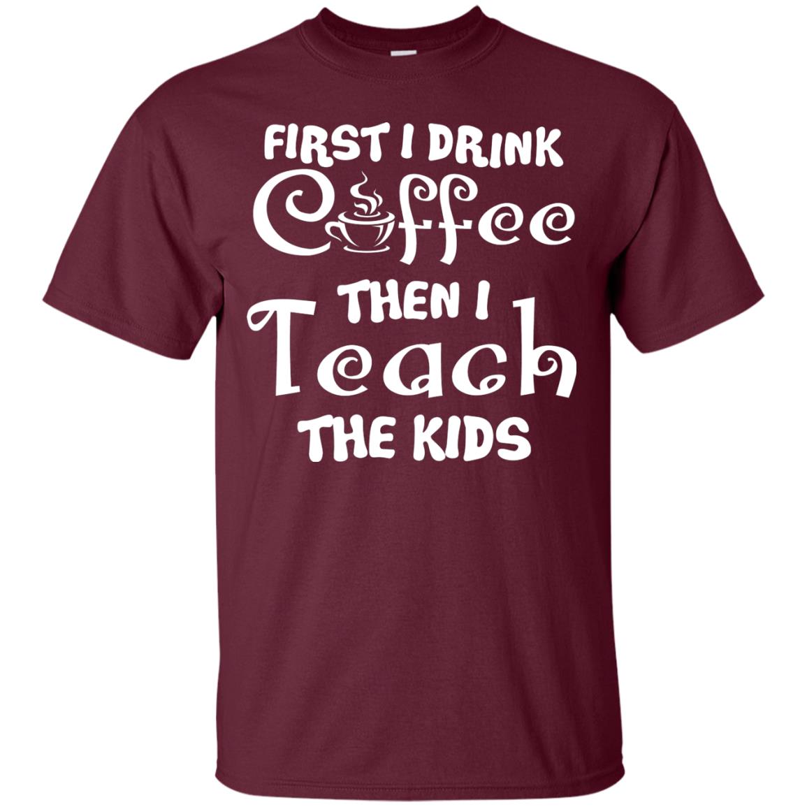 First I Drink Coffee Then I Teach The Kids Funny Coffee Gift Shirt For Teacher Maroon