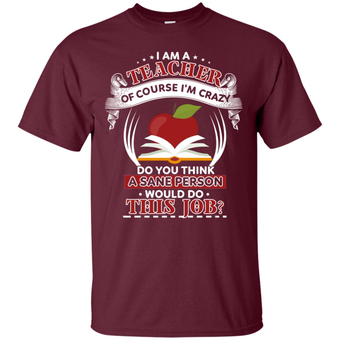 I Am A Teacher Of Course I'm Crazy Do You Think A Sane Person Would Do This Job Shirt For Teacher Maroon