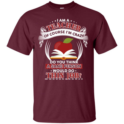 I Am A Teacher Of Course I'm Crazy Do You Think A Sane Person Would Do This Job Shirt For Teacher Maroon