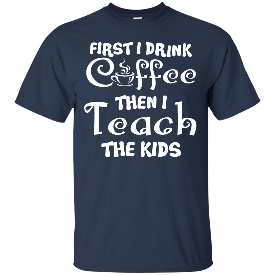 First I Drink Coffee Then I Teach The Kids Funny Coffee Gift Shirt For Teacher Navy