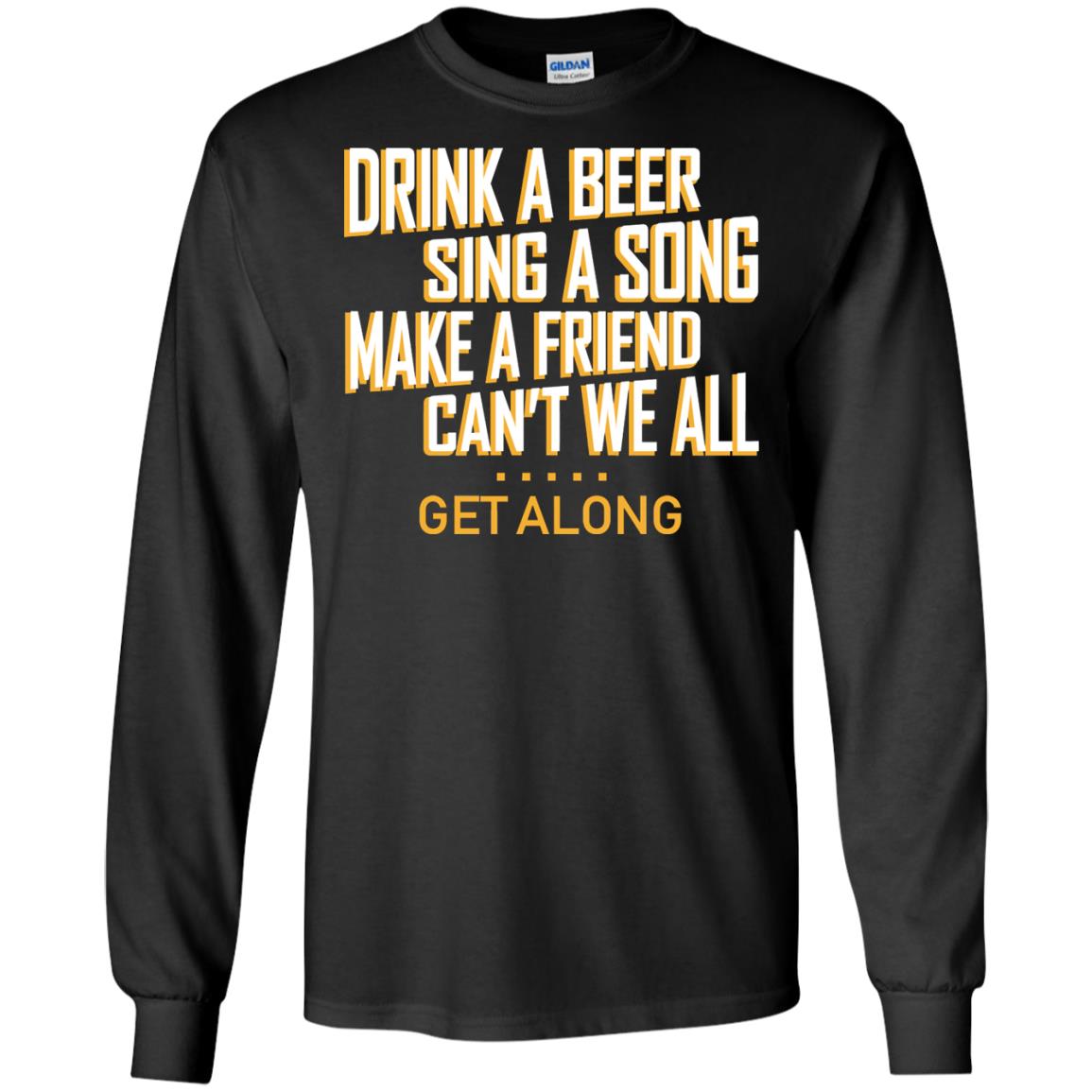 Drink A Beer Sing A Song Make A Friend Can't We All Get Along ShirtG240 Gildan LS Ultra Cotton T-Shirt