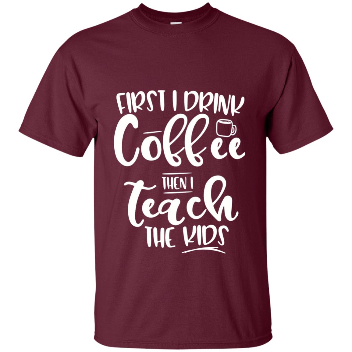 First I Drink Coffee Then Teach The Kids Funny Teacher T-shirt Maroon