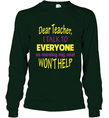 Dear Teacher I Talk To Everyone So Moving My Seat Wont Help Shirt Long Sleeve T-Shirt Forest Green